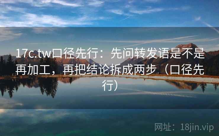17c.tw口径先行：先问转发语是不是再加工，再把结论拆成两步（口径先行）