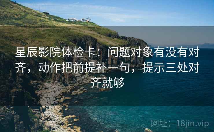 星辰影院体检卡：问题对象有没有对齐，动作把前提补一句，提示三处对齐就够